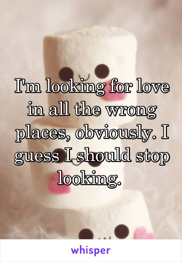 I'm looking for love in all the wrong places, obviously. I guess I should stop looking. 