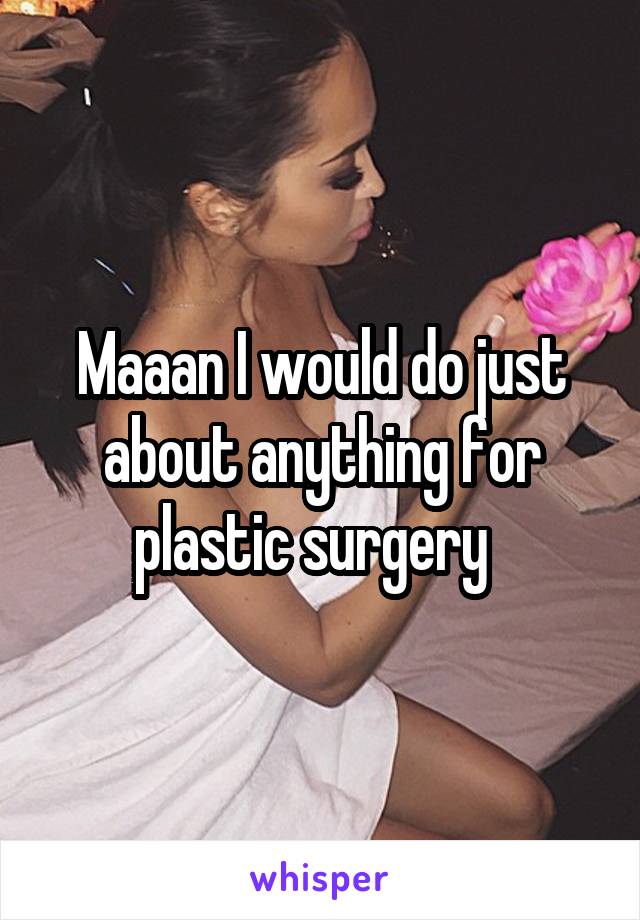 Maaan I would do just about anything for plastic surgery  