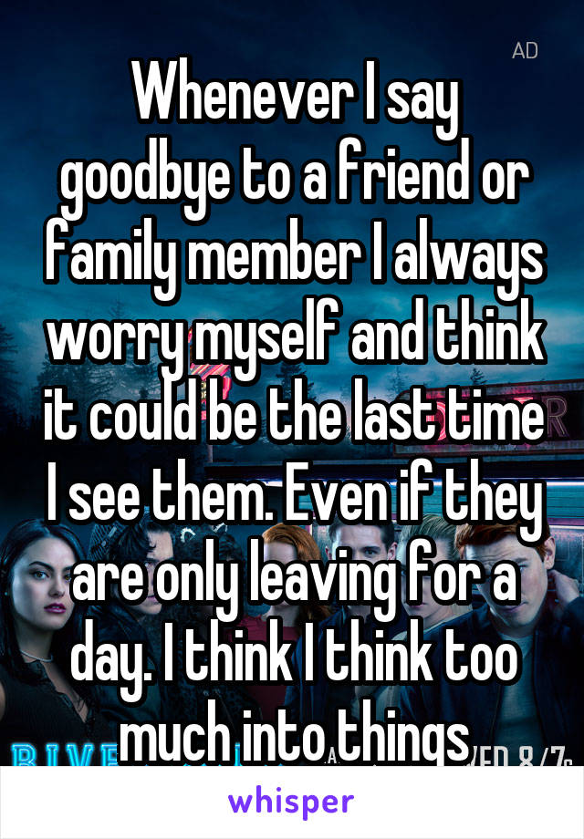 Whenever I say goodbye to a friend or family member I always worry myself and think it could be the last time I see them. Even if they are only leaving for a day. I think I think too much into things