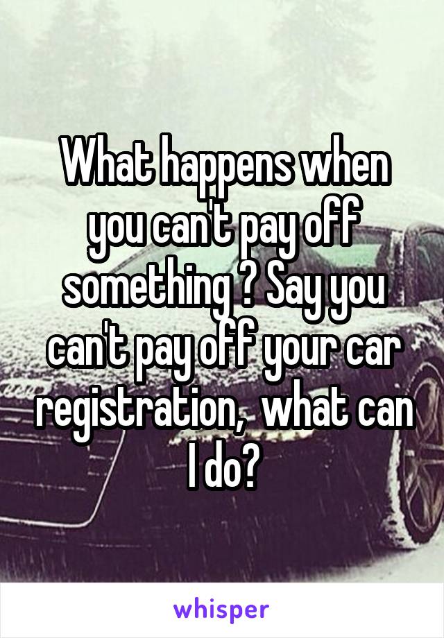 What happens when you can't pay off something ? Say you can't pay off your car registration,  what can I do?