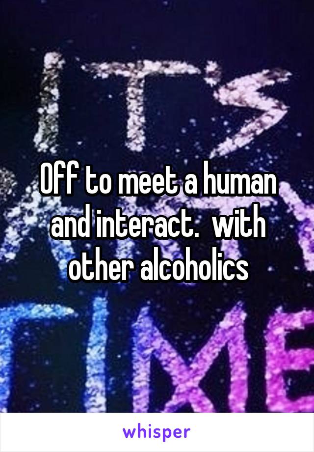 Off to meet a human and interact.  with other alcoholics