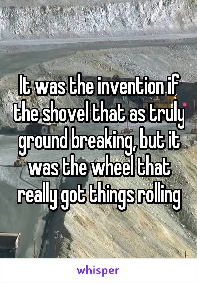 It was the invention if the shovel that as truly ground breaking, but it was the wheel that really got things rolling