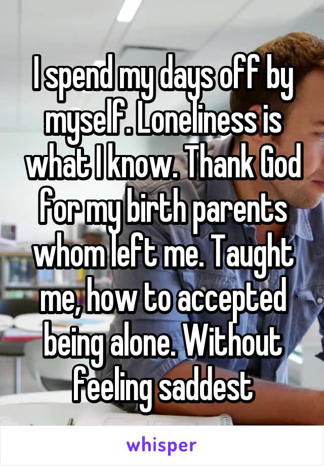 I spend my days off by myself. Loneliness is what I know. Thank God for my birth parents whom left me. Taught me, how to accepted being alone. Without feeling saddest