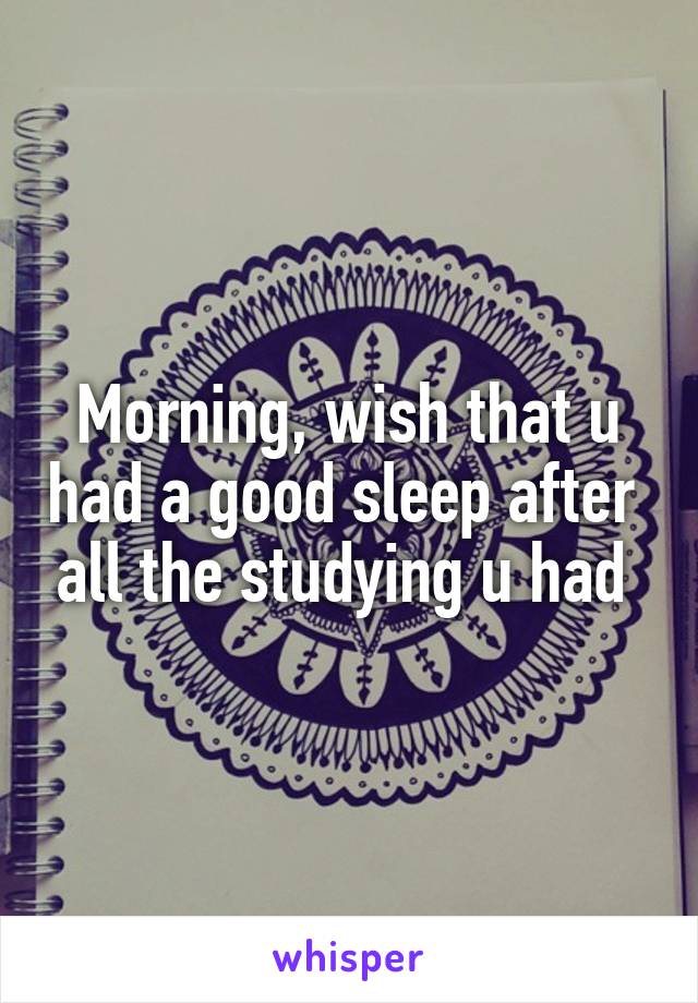 Morning, wish that u had a good sleep after  all the studying u had 