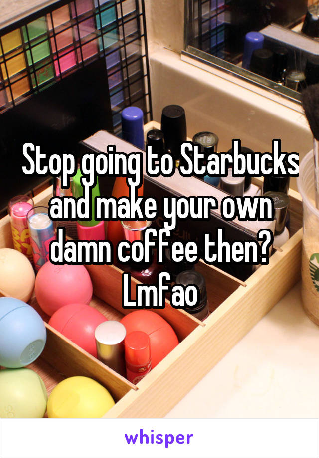 Stop going to Starbucks and make your own damn coffee then? Lmfao