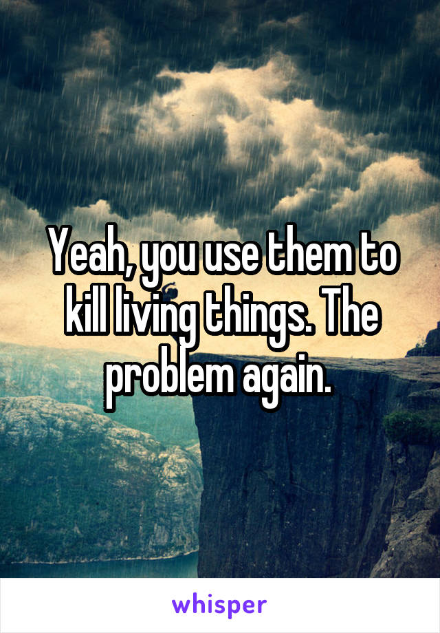 Yeah, you use them to kill living things. The problem again. 