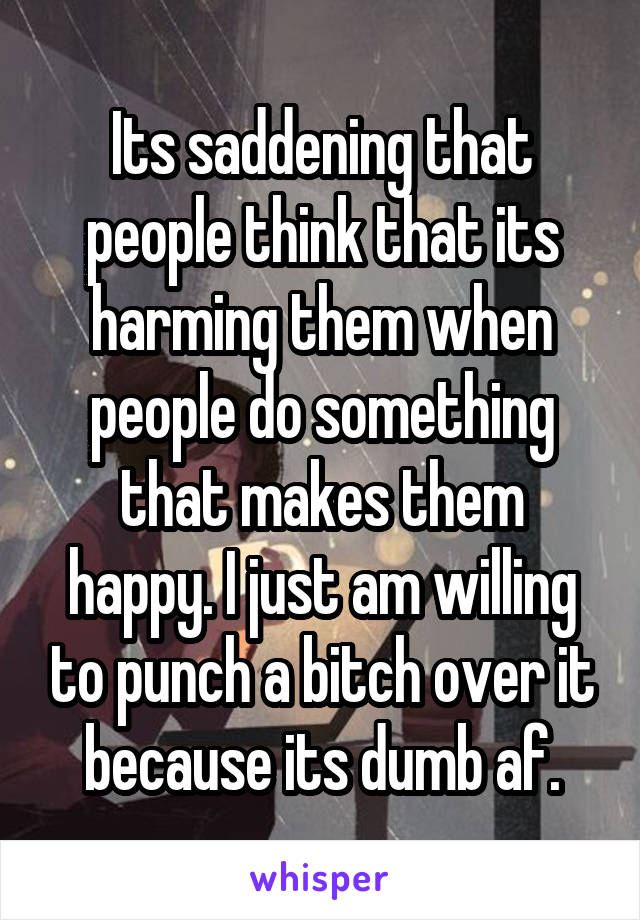 Its saddening that people think that its harming them when people do something that makes them happy. I just am willing to punch a bitch over it because its dumb af.