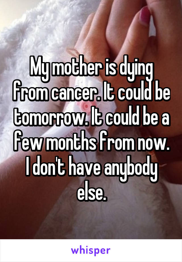 My mother is dying from cancer. It could be tomorrow. It could be a few months from now. I don't have anybody else.