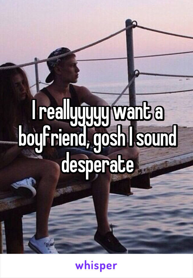 I reallyyyyy want a boyfriend, gosh I sound desperate