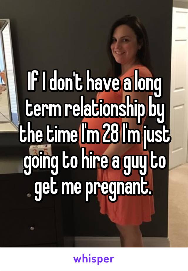 If I don't have a long term relationship by the time I'm 28 I'm just going to hire a guy to get me pregnant. 