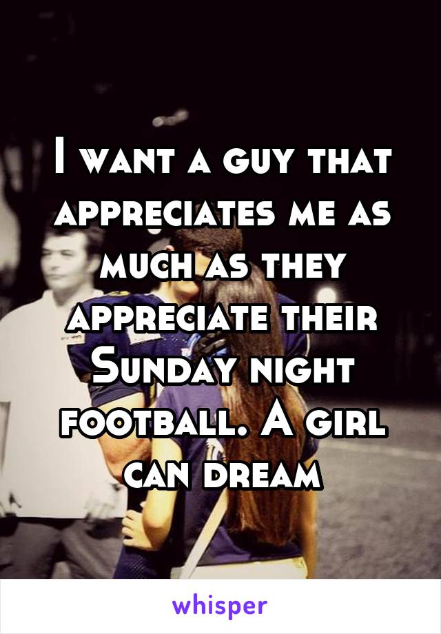I want a guy that appreciates me as much as they appreciate their Sunday night football. A girl can dream