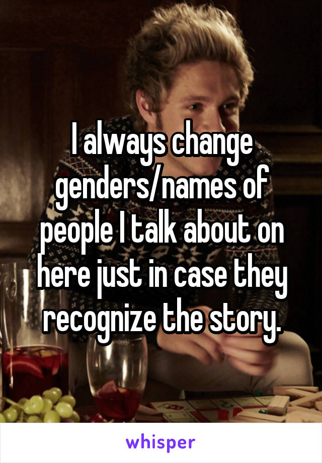 I always change genders/names of people I talk about on here just in case they recognize the story.