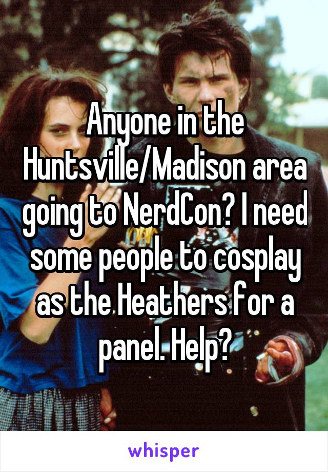 Anyone in the Huntsville/Madison area going to NerdCon? I need some people to cosplay as the Heathers for a panel. Help?