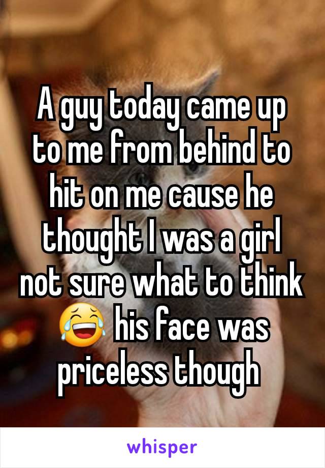 A guy today came up to me from behind to hit on me cause he thought I was a girl not sure what to think😂 his face was priceless though 