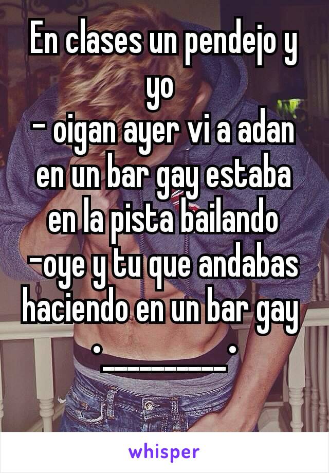 En clases un pendejo y yo 
- oigan ayer vi a adan en un bar gay estaba en la pista bailando
-oye y tu que andabas haciendo en un bar gay 
•__________•

