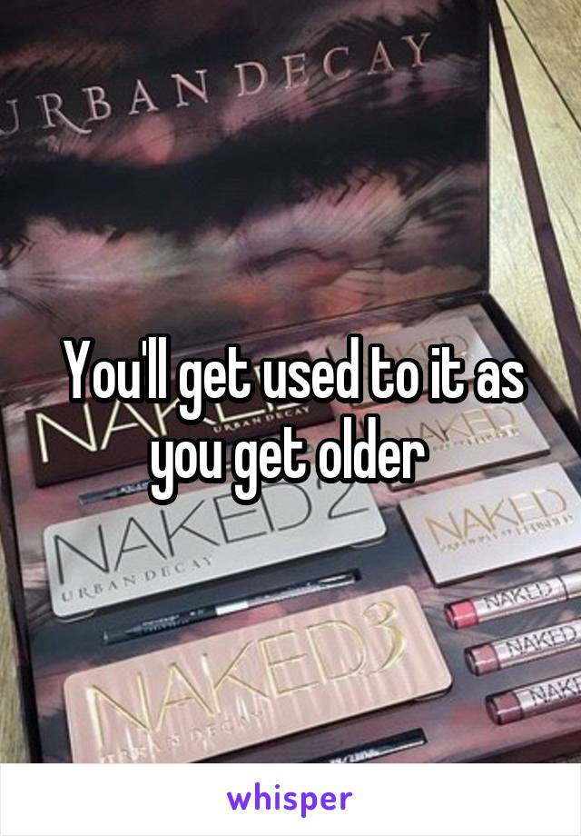 You'll get used to it as you get older 