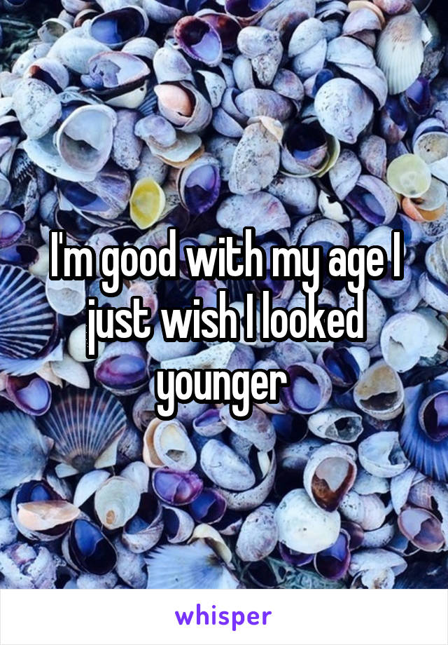 I'm good with my age I just wish I looked younger 