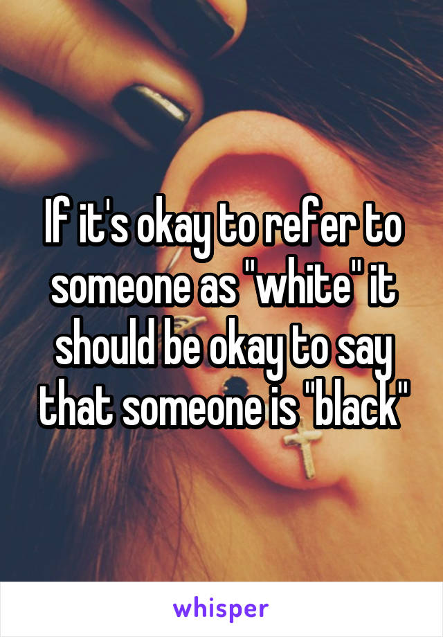 If it's okay to refer to someone as "white" it should be okay to say that someone is "black"