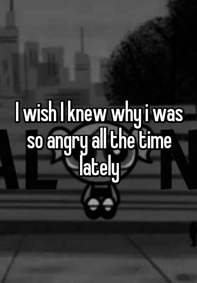 i-wish-i-knew-why-i-was-so-angry-all-the-time-lately