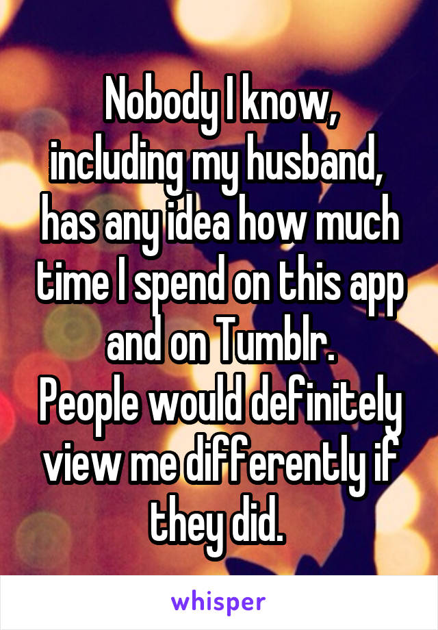  Nobody I know,  including my husband,  has any idea how much time I spend on this app and on Tumblr.
People would definitely view me differently if they did. 