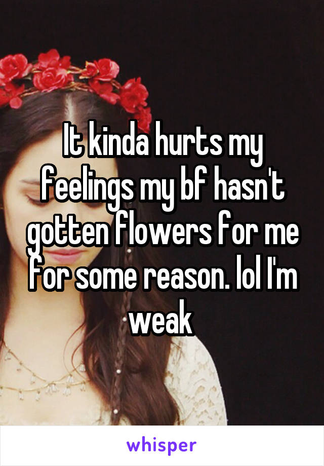 It kinda hurts my feelings my bf hasn't gotten flowers for me for some reason. lol I'm weak 