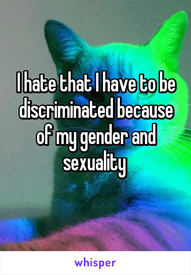 I hate that I have to be discriminated because of my gender and sexuality 
