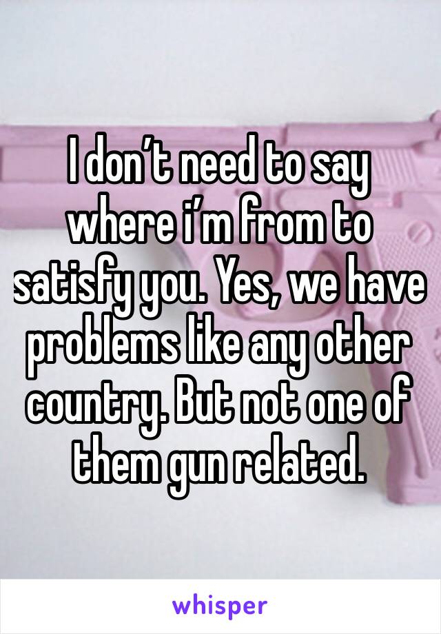 I don’t need to say where i’m from to satisfy you. Yes, we have problems like any other country. But not one of them gun related. 