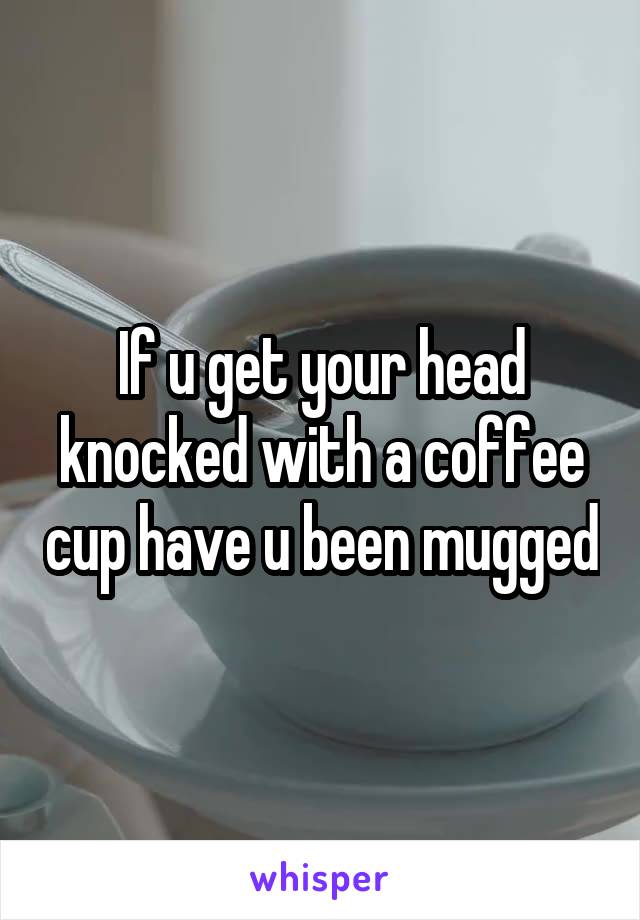 If u get your head knocked with a coffee cup have u been mugged