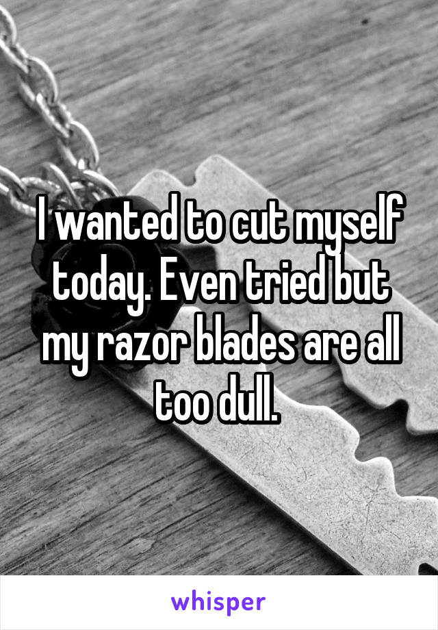 I wanted to cut myself today. Even tried but my razor blades are all too dull. 