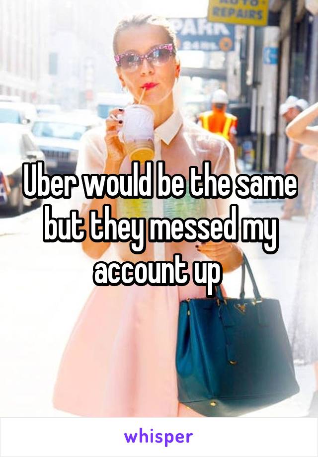 Uber would be the same but they messed my account up 