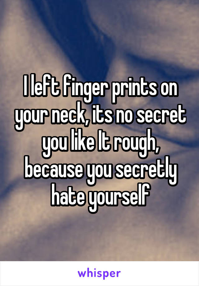 I left finger prints on your neck, its no secret you like It rough, because you secretly hate yourself