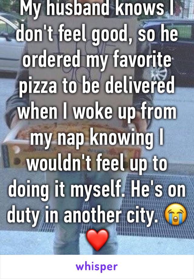 My husband knows I don't feel good, so he ordered my favorite pizza to be delivered when I woke up from my nap knowing I wouldn't feel up to doing it myself. He's on duty in another city. 😭❤️