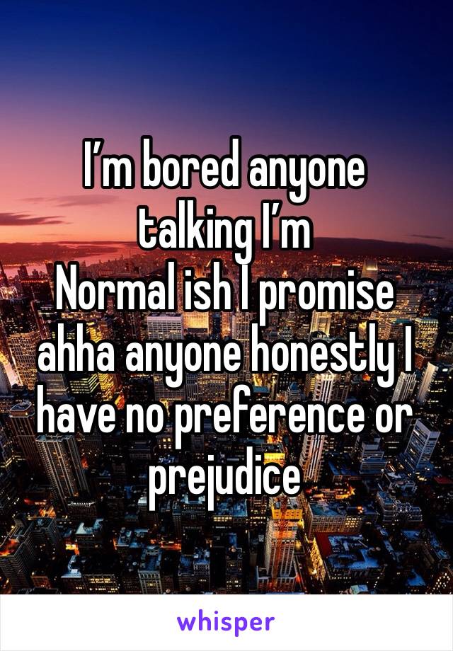 I’m bored anyone talking I’m
Normal ish I promise ahha anyone honestly I have no preference or prejudice 