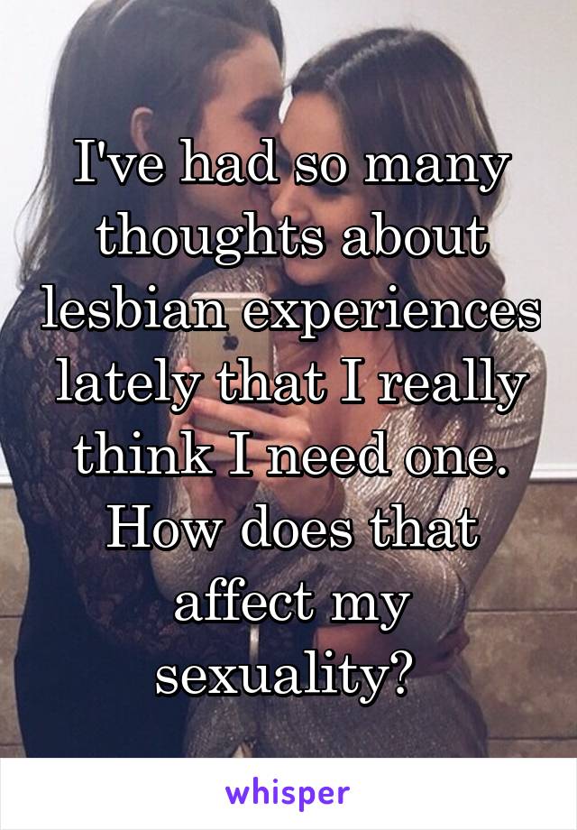 I've had so many thoughts about lesbian experiences lately that I really think I need one. How does that affect my sexuality? 