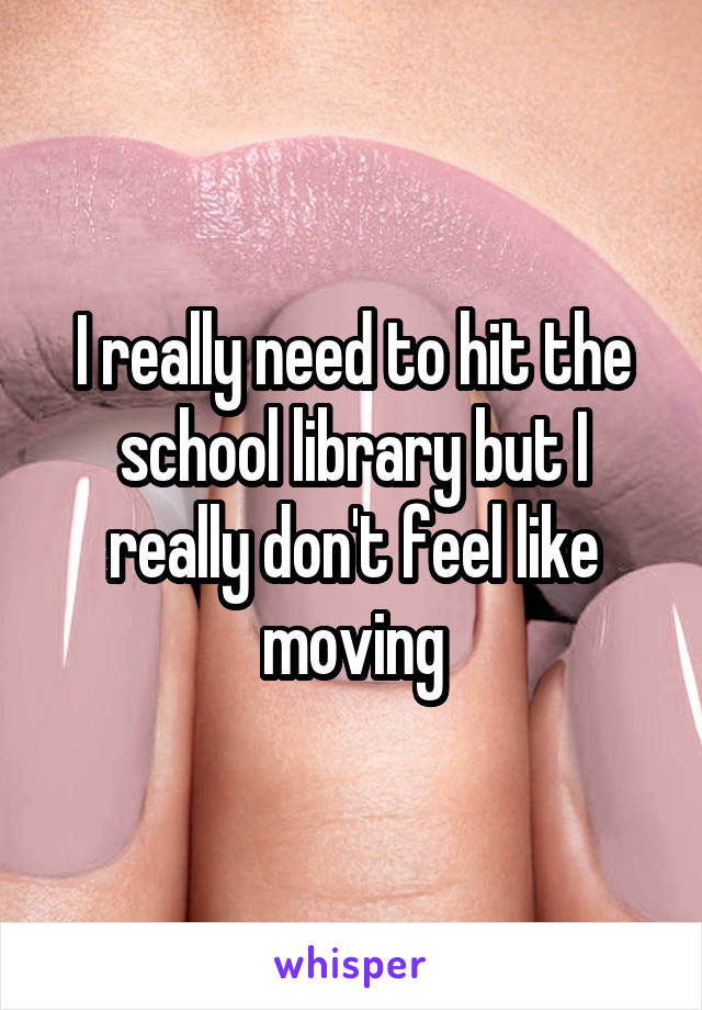 I really need to hit the school library but I really don't feel like moving