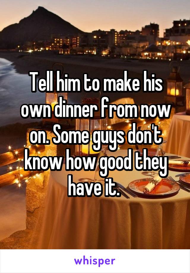 Tell him to make his own dinner from now on. Some guys don't know how good they have it. 