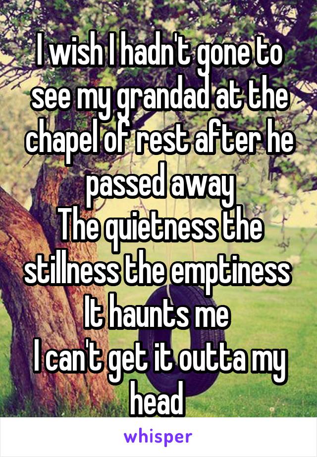 I wish I hadn't gone to see my grandad at the chapel of rest after he passed away
The quietness the stillness the emptiness 
It haunts me 
I can't get it outta my head 