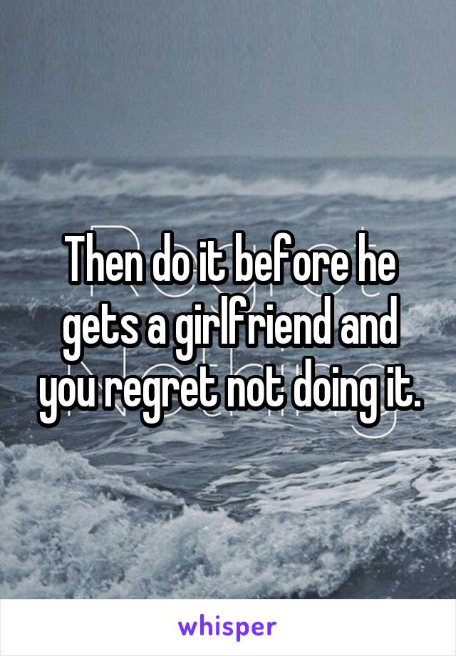 Then do it before he gets a girlfriend and you regret not doing it.