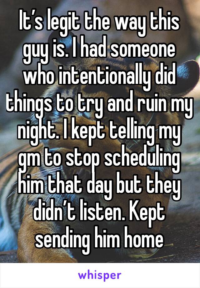 It’s legit the way this guy is. I had someone who intentionally did things to try and ruin my night. I kept telling my gm to stop scheduling him that day but they didn’t listen. Kept sending him home