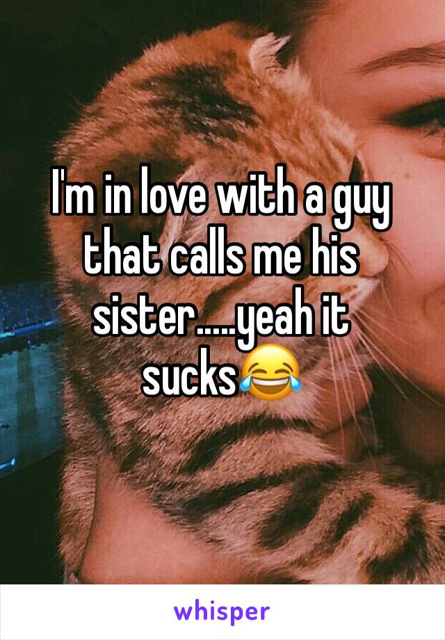 I'm in love with a guy that calls me his sister.....yeah it sucks😂