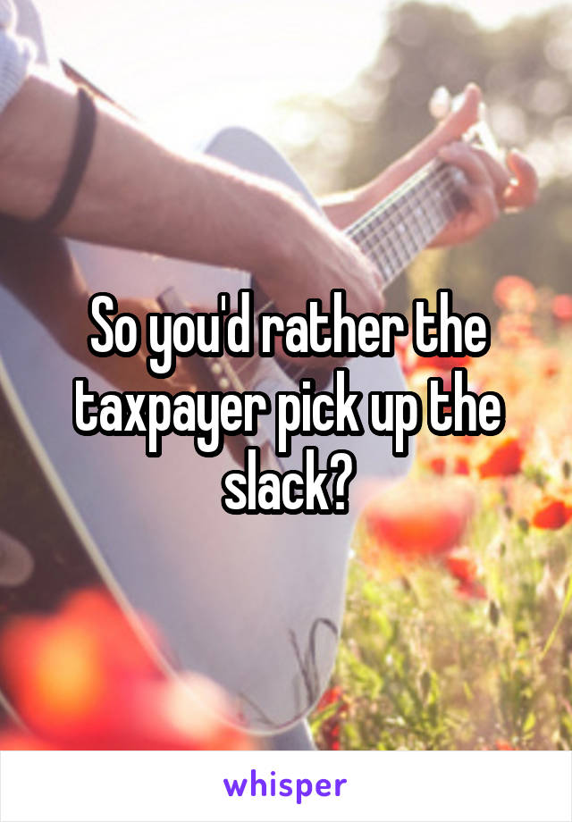 So you'd rather the taxpayer pick up the slack?