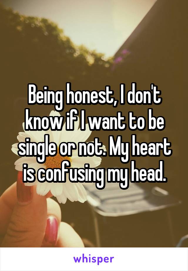 Being honest, I don't know if I want to be single or not. My heart is confusing my head.