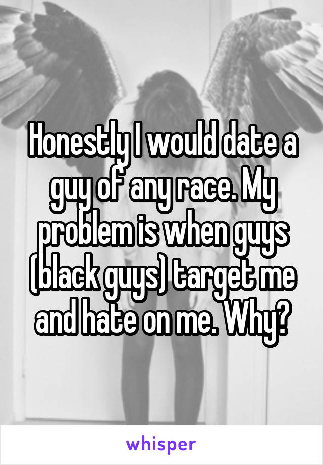 Honestly I would date a guy of any race. My problem is when guys (black guys) target me and hate on me. Why?