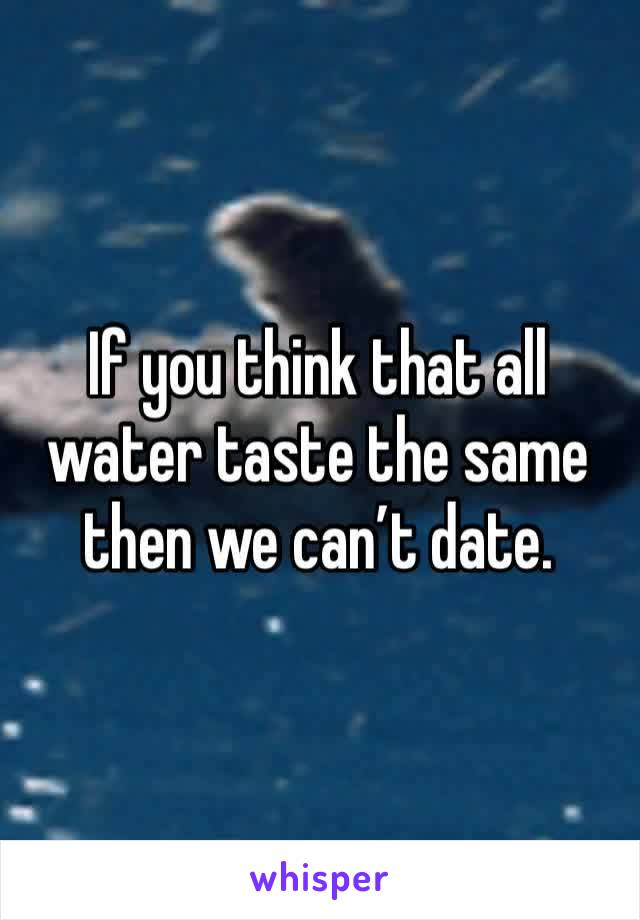 If you think that all water taste the same then we can’t date.