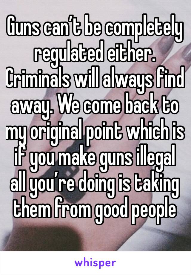 Guns can’t be completely regulated either. Criminals will always find away. We come back to my original point which is if you make guns illegal all you’re doing is taking them from good people 