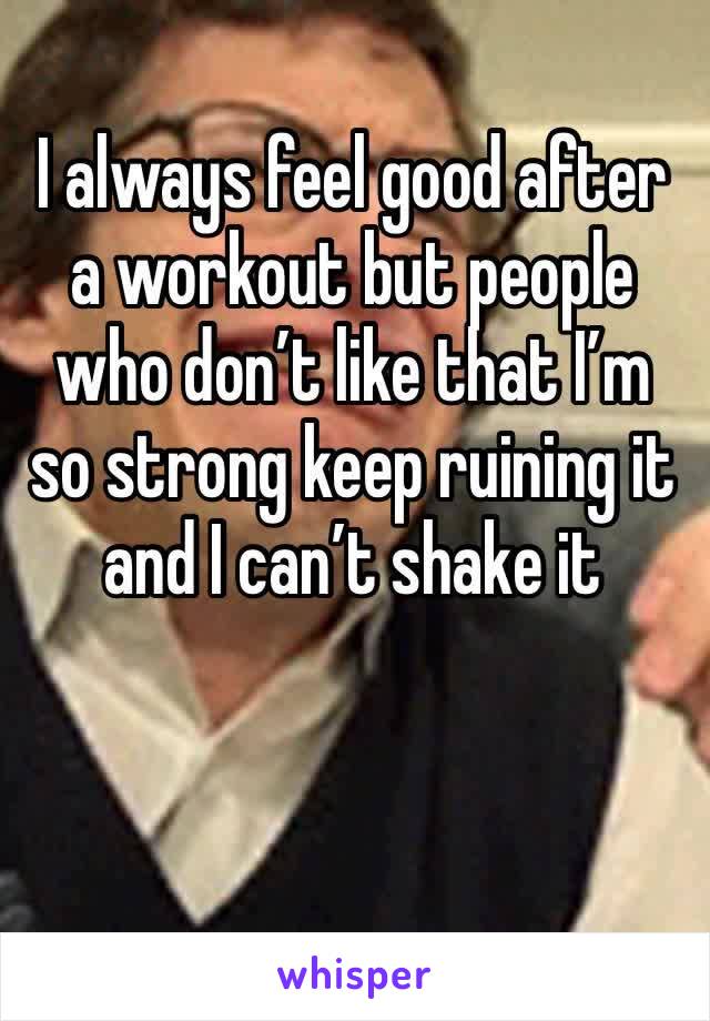 I always feel good after a workout but people who don’t like that I’m so strong keep ruining it and I can’t shake it 