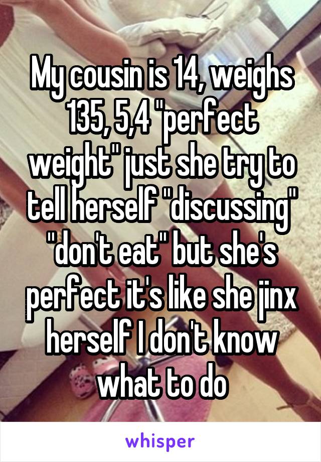 My cousin is 14, weighs 135, 5,4 "perfect weight" just she try to tell herself "discussing" "don't eat" but she's perfect it's like she jinx herself I don't know what to do