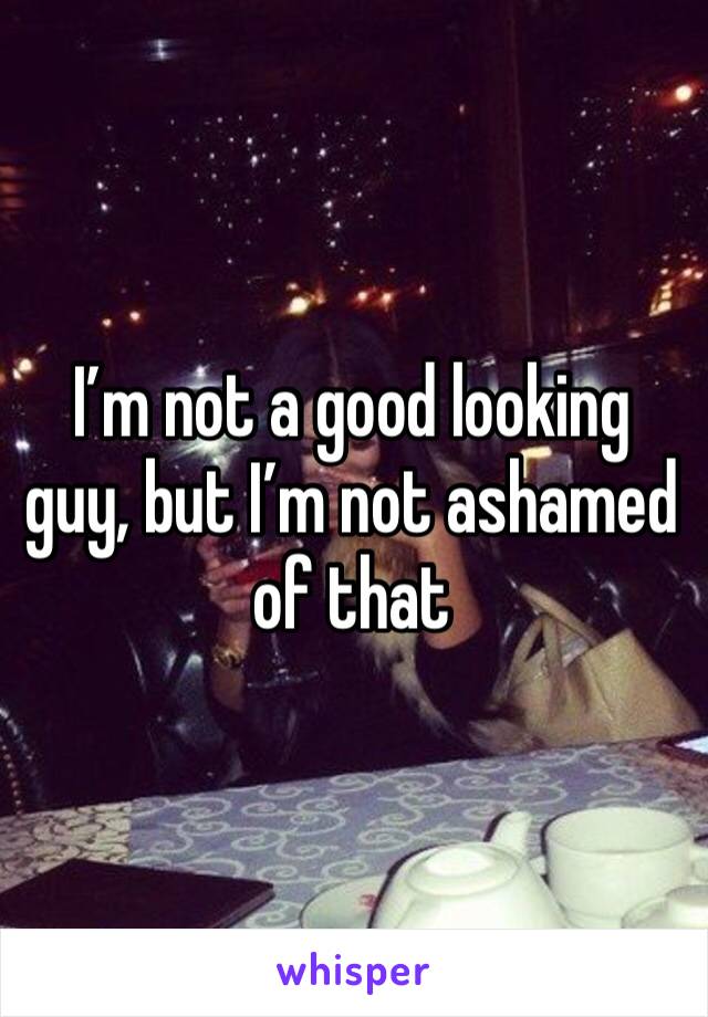 I’m not a good looking guy, but I’m not ashamed of that