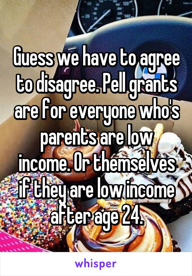 Guess we have to agree to disagree. Pell grants are for everyone who's parents are low income. Or themselves if they are low income after age 24.