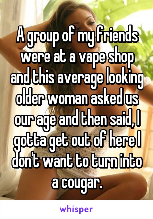 A group of my friends were at a vape shop and this average looking older woman asked us our age and then said, I gotta get out of here I don't want to turn into a cougar.